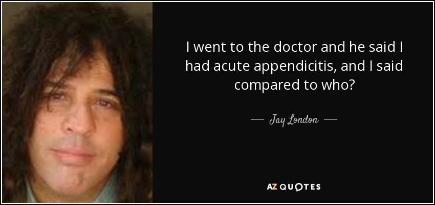 I went to the doctor and he said I had acute appendicitis, and I said compared to who? - Jay London