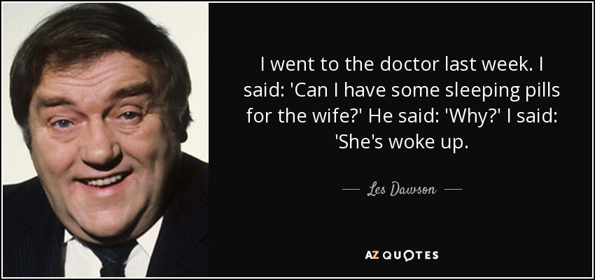 I went to the doctor last week. I said: 'Can I have some sleeping pills for the wife?' He said: 'Why?' I said: 'She's woke up. - Les Dawson