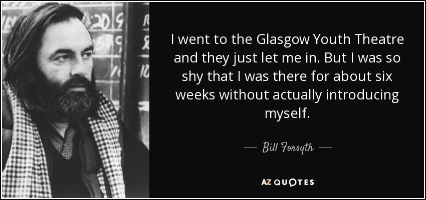 I went to the Glasgow Youth Theatre and they just let me in. But I was so shy that I was there for about six weeks without actually introducing myself. - Bill Forsyth