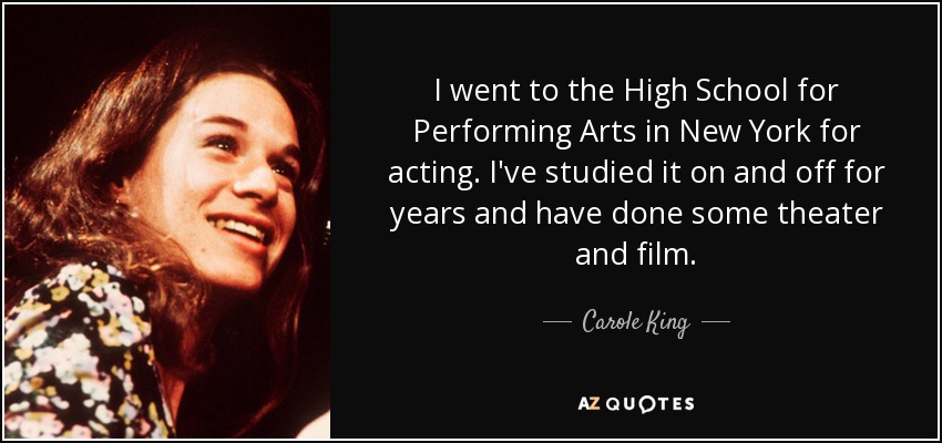I went to the High School for Performing Arts in New York for acting. I've studied it on and off for years and have done some theater and film. - Carole King