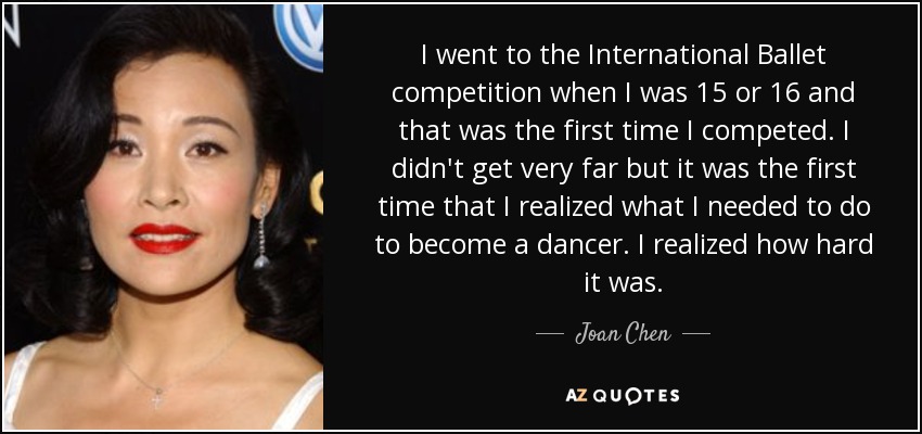 I went to the International Ballet competition when I was 15 or 16 and that was the first time I competed. I didn't get very far but it was the first time that I realized what I needed to do to become a dancer. I realized how hard it was. - Joan Chen