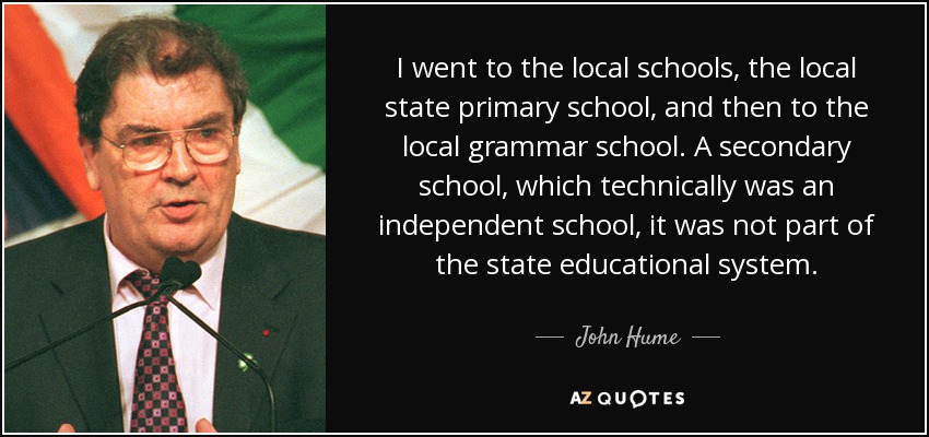 I went to the local schools, the local state primary school, and then to the local grammar school. A secondary school, which technically was an independent school, it was not part of the state educational system. - John Hume