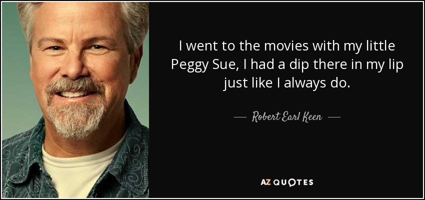 I went to the movies with my little Peggy Sue, I had a dip there in my lip just like I always do. - Robert Earl Keen