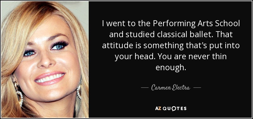 I went to the Performing Arts School and studied classical ballet. That attitude is something that's put into your head. You are never thin enough. - Carmen Electra