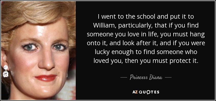 I went to the school and put it to William, particularly, that if you find someone you love in life, you must hang onto it, and look after it, and if you were lucky enough to find someone who loved you, then you must protect it. - Princess Diana