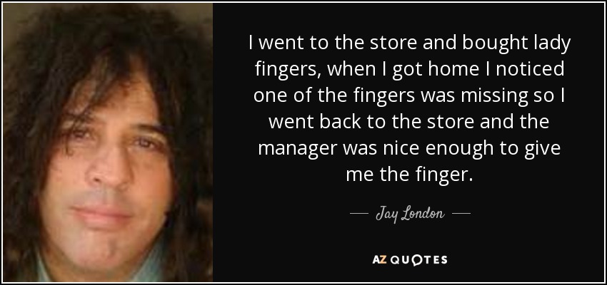 I went to the store and bought lady fingers, when I got home I noticed one of the fingers was missing so I went back to the store and the manager was nice enough to give me the finger. - Jay London