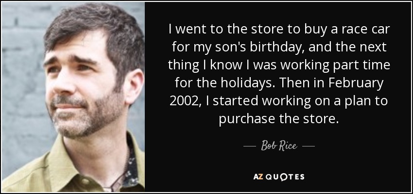 I went to the store to buy a race car for my son's birthday, and the next thing I know I was working part time for the holidays. Then in February 2002, I started working on a plan to purchase the store. - Bob Rice