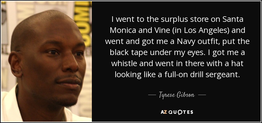 I went to the surplus store on Santa Monica and Vine (in Los Angeles) and went and got me a Navy outfit, put the black tape under my eyes. I got me a whistle and went in there with a hat looking like a full-on drill sergeant. - Tyrese Gibson