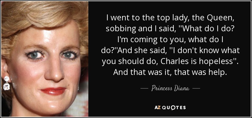 I went to the top lady, the Queen, sobbing and I said, ''What do I do? I'm coming to you, what do I do?''And she said, ''I don't know what you should do, Charles is hopeless''. And that was it, that was help. - Princess Diana
