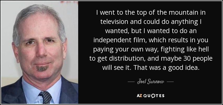 I went to the top of the mountain in television and could do anything I wanted, but I wanted to do an independent film, which results in you paying your own way, fighting like hell to get distribution, and maybe 30 people will see it. That was a good idea. - Joel Surnow