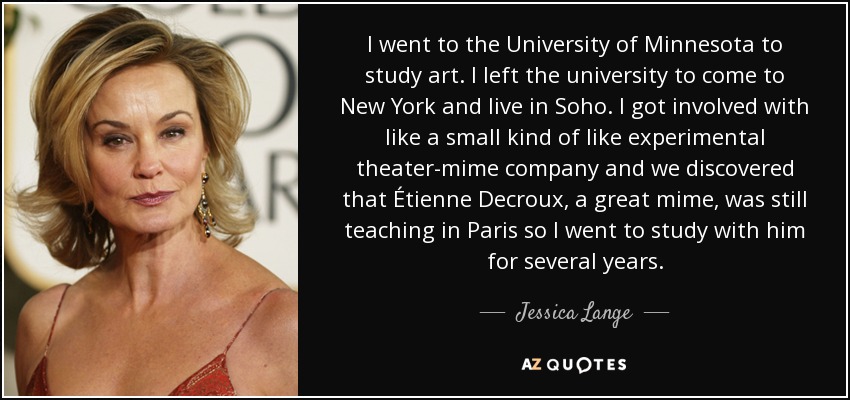 I went to the University of Minnesota to study art. I left the university to come to New York and live in Soho. I got involved with like a small kind of like experimental theater-mime company and we discovered that Étienne Decroux, a great mime, was still teaching in Paris so I went to study with him for several years. - Jessica Lange