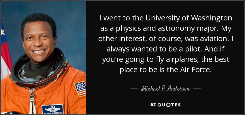 I went to the University of Washington as a physics and astronomy major. My other interest, of course, was aviation. I always wanted to be a pilot. And if you're going to fly airplanes, the best place to be is the Air Force. - Michael P. Anderson