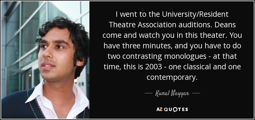 I went to the University/Resident Theatre Association auditions. Deans come and watch you in this theater. You have three minutes, and you have to do two contrasting monologues - at that time, this is 2003 - one classical and one contemporary. - Kunal Nayyar