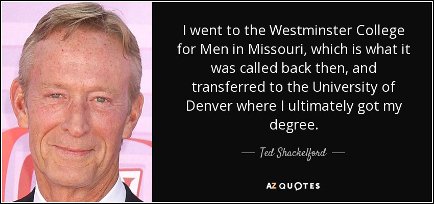 I went to the Westminster College for Men in Missouri, which is what it was called back then, and transferred to the University of Denver where I ultimately got my degree. - Ted Shackelford