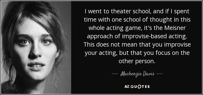 I went to theater school, and if I spent time with one school of thought in this whole acting game, it's the Meisner approach of improvise-based acting. This does not mean that you improvise your acting, but that you focus on the other person. - Mackenzie Davis