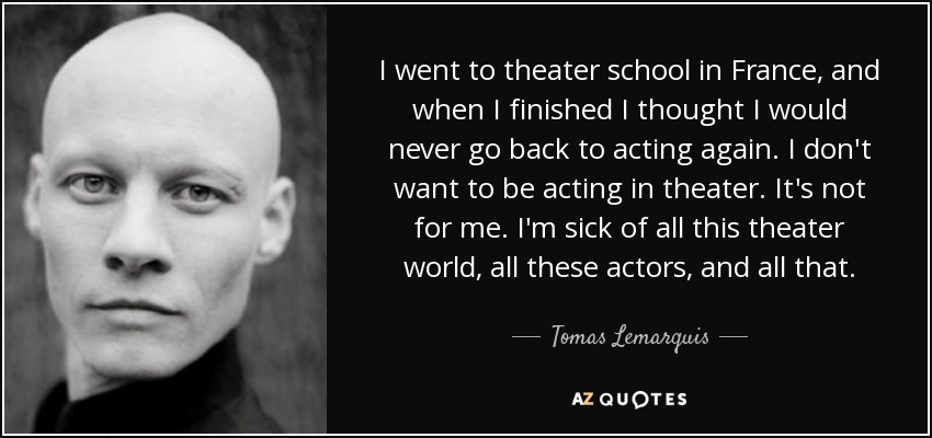 I went to theater school in France, and when I finished I thought I would never go back to acting again. I don't want to be acting in theater. It's not for me. I'm sick of all this theater world, all these actors, and all that. - Tomas Lemarquis