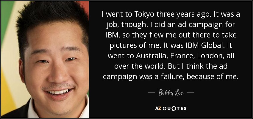 I went to Tokyo three years ago. It was a job, though. I did an ad campaign for IBM, so they flew me out there to take pictures of me. It was IBM Global. It went to Australia, France, London, all over the world. But I think the ad campaign was a failure, because of me. - Bobby Lee