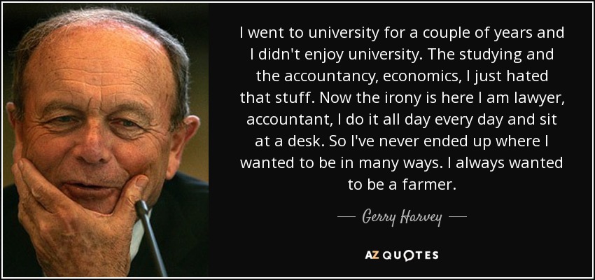 I went to university for a couple of years and I didn't enjoy university. The studying and the accountancy, economics, I just hated that stuff. Now the irony is here I am lawyer, accountant, I do it all day every day and sit at a desk. So I've never ended up where I wanted to be in many ways. I always wanted to be a farmer. - Gerry Harvey