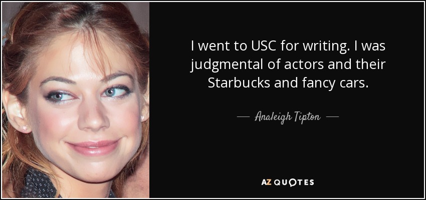 I went to USC for writing. I was judgmental of actors and their Starbucks and fancy cars. - Analeigh Tipton