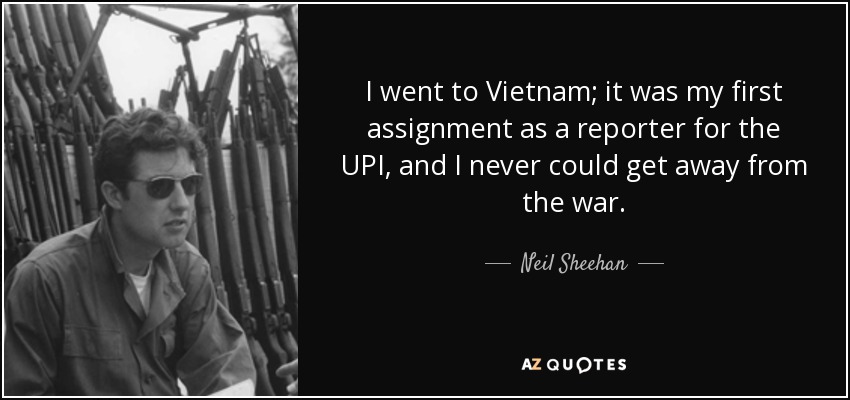 I went to Vietnam; it was my first assignment as a reporter for the UPI, and I never could get away from the war. - Neil Sheehan