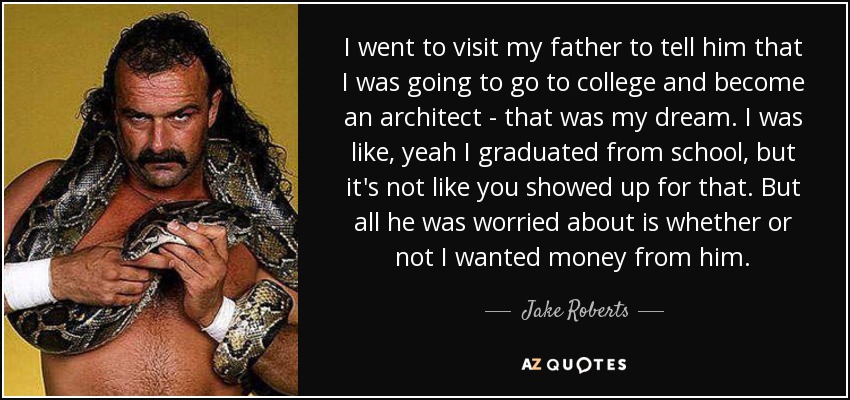 I went to visit my father to tell him that I was going to go to college and become an architect - that was my dream. I was like, yeah I graduated from school, but it's not like you showed up for that. But all he was worried about is whether or not I wanted money from him. - Jake Roberts