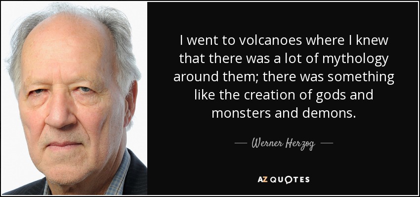 I went to volcanoes where I knew that there was a lot of mythology around them; there was something like the creation of gods and monsters and demons. - Werner Herzog