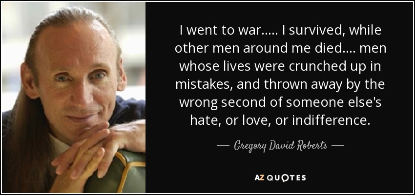 I went to war. .... I survived, while other men around me died. ... men whose lives were crunched up in mistakes, and thrown away by the wrong second of someone else's hate, or love, or indifference. - Gregory David Roberts