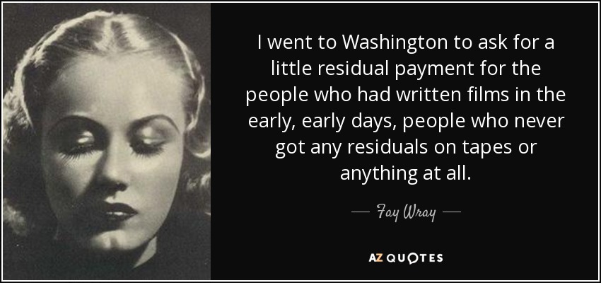 I went to Washington to ask for a little residual payment for the people who had written films in the early, early days, people who never got any residuals on tapes or anything at all. - Fay Wray