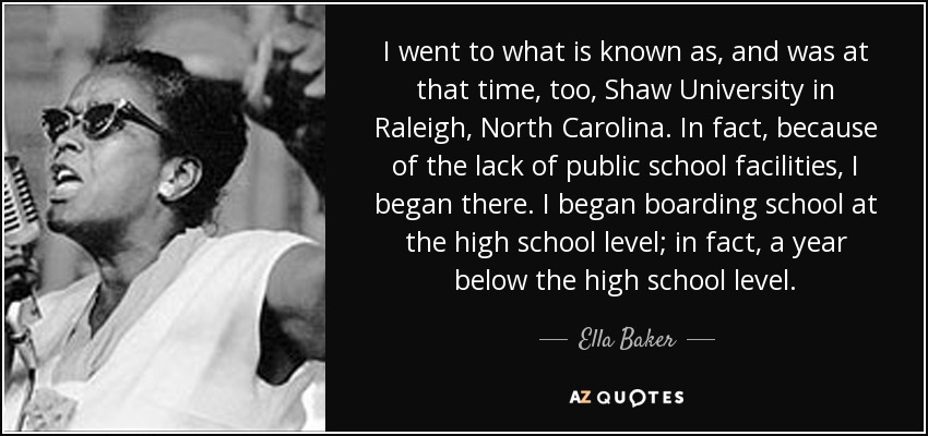 I went to what is known as, and was at that time, too, Shaw University in Raleigh, North Carolina. In fact, because of the lack of public school facilities, I began there. I began boarding school at the high school level; in fact, a year below the high school level. - Ella Baker