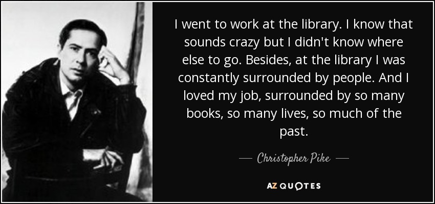I went to work at the library. I know that sounds crazy but I didn't know where else to go. Besides, at the library I was constantly surrounded by people. And I loved my job, surrounded by so many books, so many lives, so much of the past. - Christopher Pike