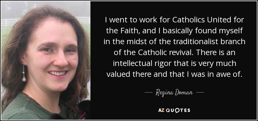 I went to work for Catholics United for the Faith, and I basically found myself in the midst of the traditionalist branch of the Catholic revival. There is an intellectual rigor that is very much valued there and that I was in awe of. - Regina Doman