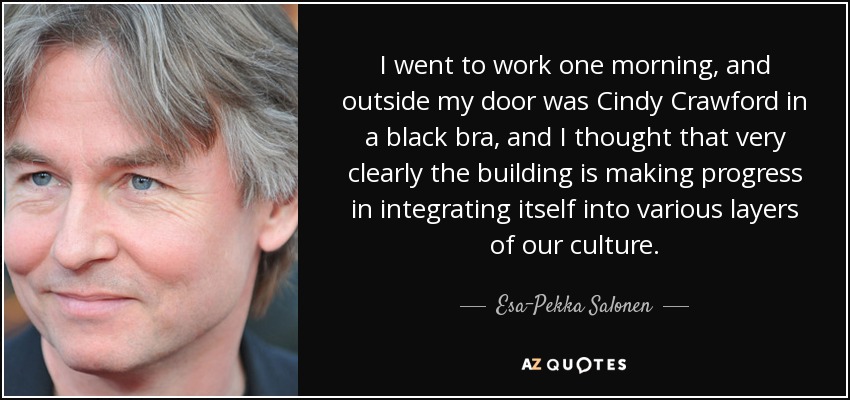 I went to work one morning, and outside my door was Cindy Crawford in a black bra, and I thought that very clearly the building is making progress in integrating itself into various layers of our culture. - Esa-Pekka Salonen
