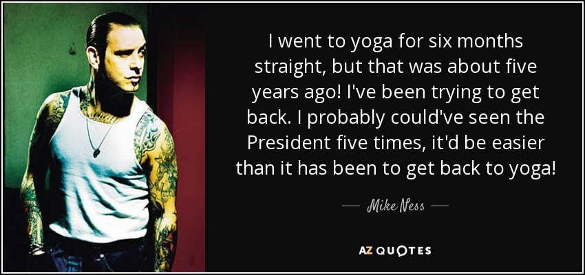 I went to yoga for six months straight, but that was about five years ago! I've been trying to get back. I probably could've seen the President five times, it'd be easier than it has been to get back to yoga! - Mike Ness