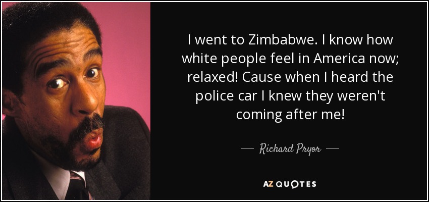 I went to Zimbabwe. I know how white people feel in America now; relaxed! Cause when I heard the police car I knew they weren't coming after me! - Richard Pryor