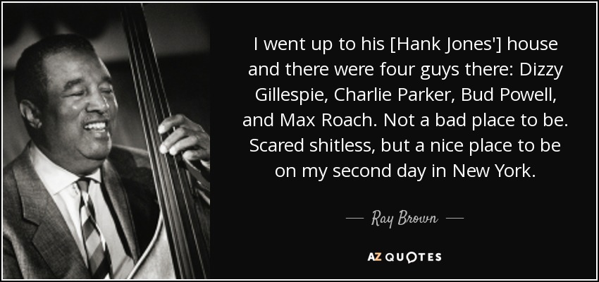 I went up to his [Hank Jones'] house and there were four guys there: Dizzy Gillespie, Charlie Parker, Bud Powell, and Max Roach. Not a bad place to be. Scared shitless, but a nice place to be on my second day in New York. - Ray Brown