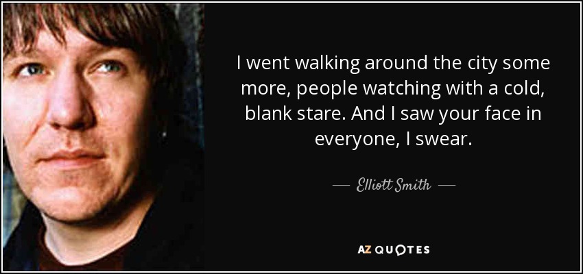 I went walking around the city some more, people watching with a cold, blank stare. And I saw your face in everyone, I swear. - Elliott Smith