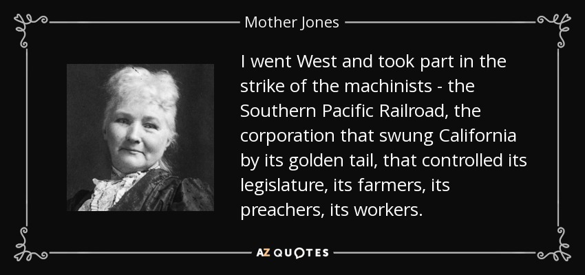 I went West and took part in the strike of the machinists - the Southern Pacific Railroad, the corporation that swung California by its golden tail, that controlled its legislature, its farmers, its preachers, its workers. - Mother Jones