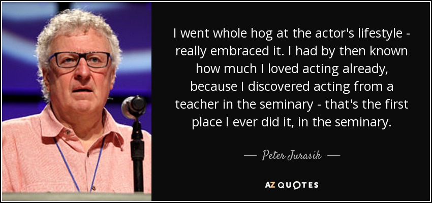 I went whole hog at the actor's lifestyle - really embraced it. I had by then known how much I loved acting already, because I discovered acting from a teacher in the seminary - that's the first place I ever did it, in the seminary. - Peter Jurasik