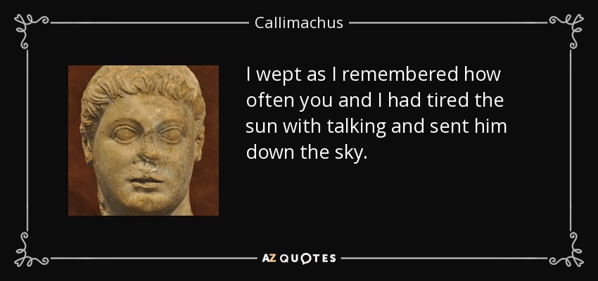 I wept as I remembered how often you and I had tired the sun with talking and sent him down the sky. - Callimachus