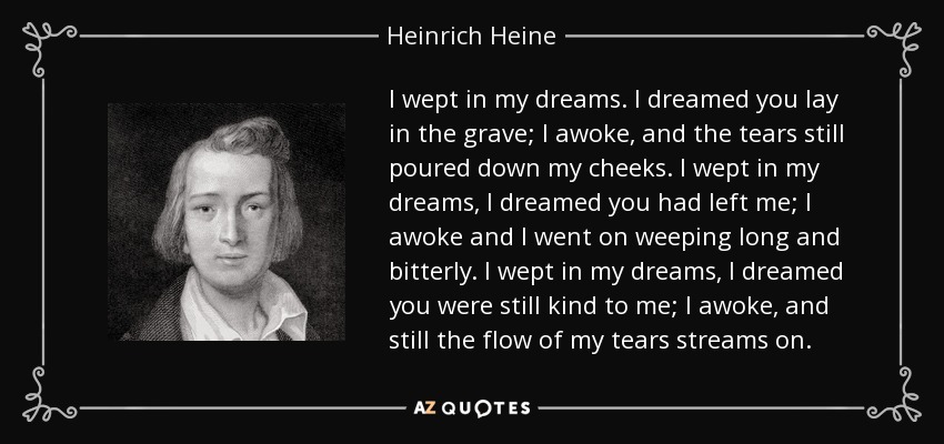 I wept in my dreams. I dreamed you lay in the grave; I awoke, and the tears still poured down my cheeks. I wept in my dreams, I dreamed you had left me; I awoke and I went on weeping long and bitterly. I wept in my dreams, I dreamed you were still kind to me; I awoke, and still the flow of my tears streams on. - Heinrich Heine