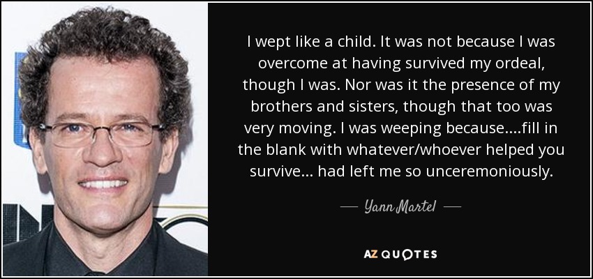 I wept like a child. It was not because I was overcome at having survived my ordeal, though I was. Nor was it the presence of my brothers and sisters, though that too was very moving. I was weeping because ....fill in the blank with whatever/whoever helped you survive... had left me so unceremoniously. - Yann Martel