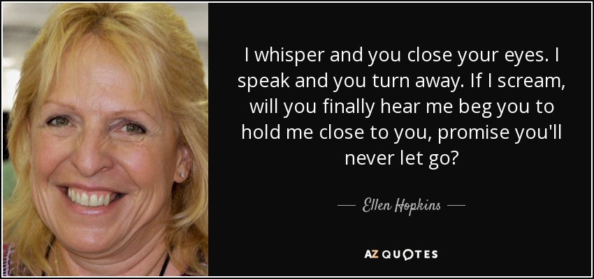 I whisper and you close your eyes. I speak and you turn away. If I scream, will you finally hear me beg you to hold me close to you, promise you'll never let go? - Ellen Hopkins