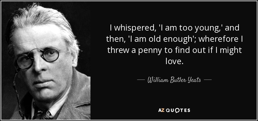I whispered, 'I am too young,' and then, 'I am old enough'; wherefore I threw a penny to find out if I might love. - William Butler Yeats