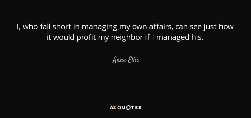 I, who fall short in managing my own affairs, can see just how it would profit my neighbor if I managed his. - Anne Ellis