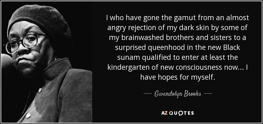 I who have gone the gamut from an almost angry rejection of my dark skin by some of my brainwashed brothers and sisters to a surprised queenhood in the new Black sunam qualified to enter at least the kindergarten of new consciousness now... I have hopes for myself. - Gwendolyn Brooks