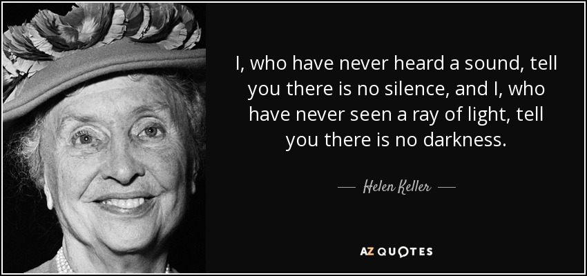 I, who have never heard a sound, tell you there is no silence, and I, who have never seen a ray of light, tell you there is no darkness. - Helen Keller