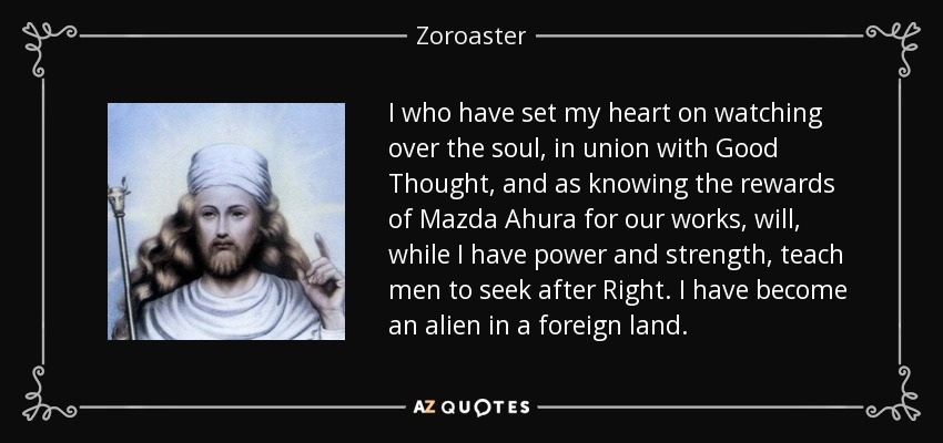 I who have set my heart on watching over the soul, in union with Good Thought, and as knowing the rewards of Mazda Ahura for our works, will, while I have power and strength, teach men to seek after Right. I have become an alien in a foreign land. - Zoroaster