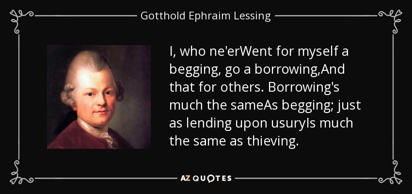 I, who ne'erWent for myself a begging, go a borrowing,And that for others. Borrowing's much the sameAs begging; just as lending upon usuryIs much the same as thieving. - Gotthold Ephraim Lessing
