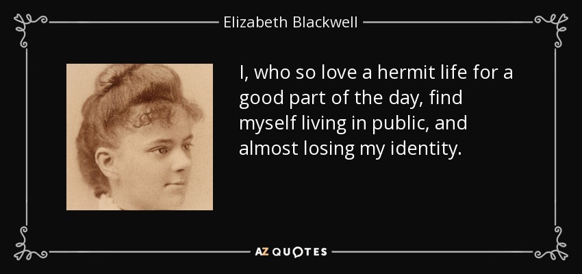 I, who so love a hermit life for a good part of the day, find myself living in public, and almost losing my identity. - Elizabeth Blackwell
