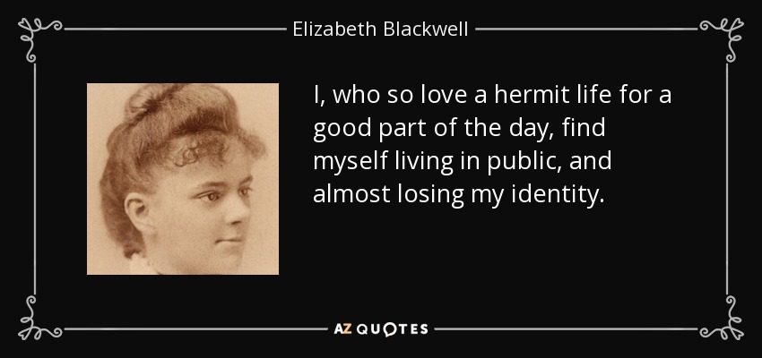 I, who so love a hermit life for a good part of the day, find myself living in public, and almost losing my identity. - Elizabeth Blackwell